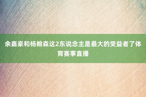 余嘉豪和杨翰森这2东说念主是最大的受益者了体育赛事直播
