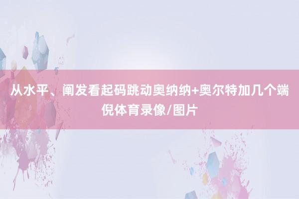 从水平、阐发看起码跳动奥纳纳+奥尔特加几个端倪体育录像/图片