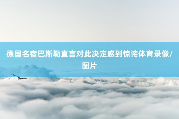 德国名宿巴斯勒直言对此决定感到惊诧体育录像/图片