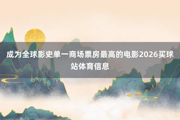 成为全球影史单一商场票房最高的电影2026买球站体育信息