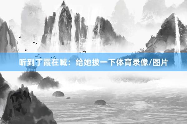 听到丁霞在喊:给她拔一下体育录像/图片