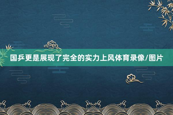 国乒更是展现了完全的实力上风体育录像/图片