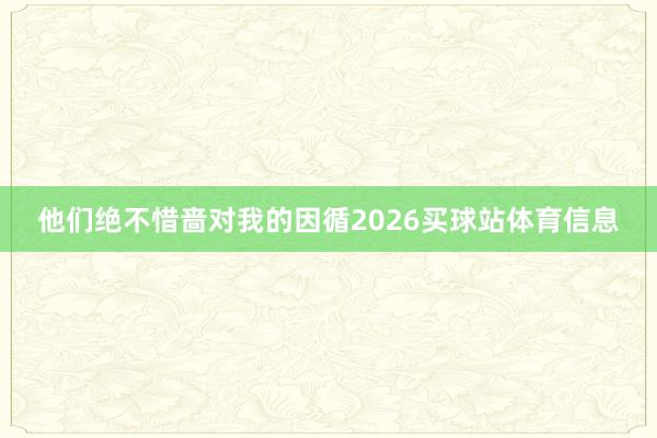 他们绝不惜啬对我的因循2026买球站体育信息