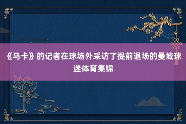 《马卡》的记者在球场外采访了提前退场的曼城球迷体育集锦
