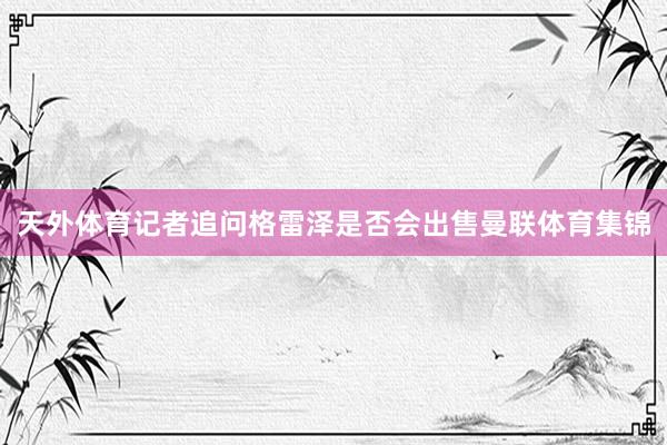 天外体育记者追问格雷泽是否会出售曼联体育集锦