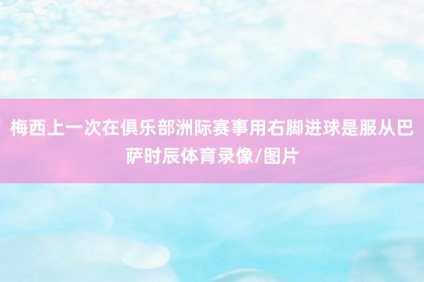 梅西上一次在俱乐部洲际赛事用右脚进球是服从巴萨时辰体育录像/图片
