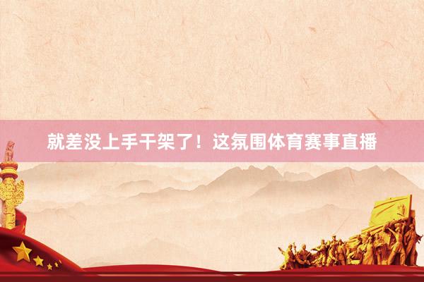就差没上手干架了！这氛围体育赛事直播