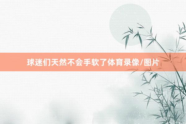球迷们天然不会手软了体育录像/图片