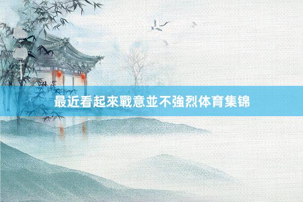 最近看起來戰意並不強烈体育集锦