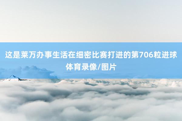 这是莱万办事生活在细密比赛打进的第706粒进球体育录像/图片