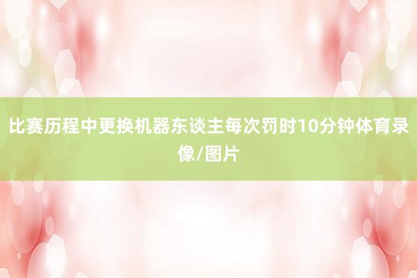 比赛历程中更换机器东谈主每次罚时10分钟体育录像/图片