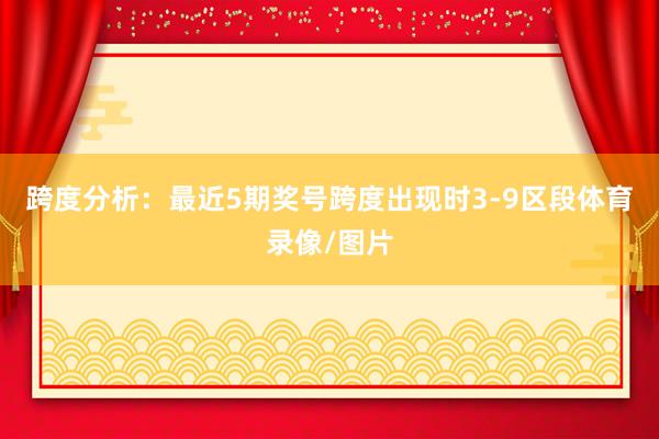跨度分析：最近5期奖号跨度出现时3-9区段体育录像/图片