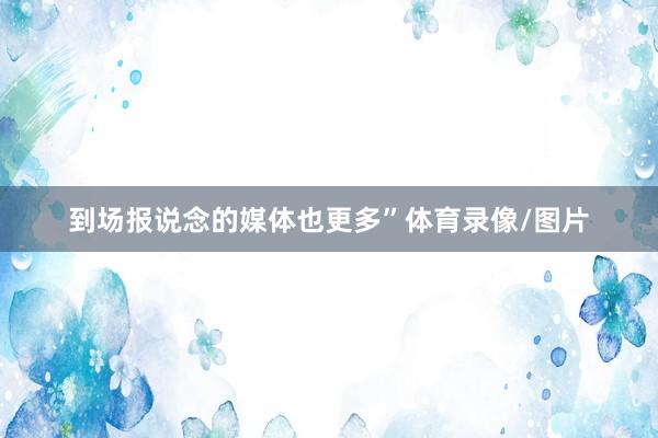 到场报说念的媒体也更多”体育录像/图片