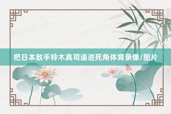 把日本敌手铃木真司逼进死角体育录像/图片