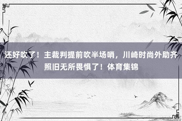 还好吹了！主裁判提前吹半场哨，川崎时尚外助齐照旧无所畏惧了！体育集锦