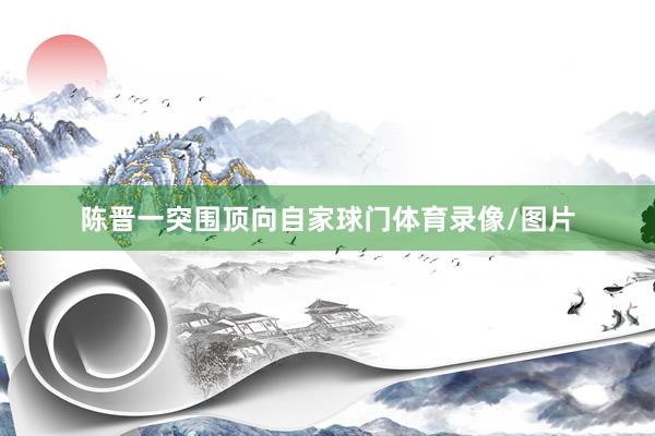 陈晋一突围顶向自家球门体育录像/图片