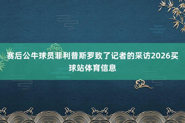 赛后公牛球员菲利普斯罗致了记者的采访2026买球站体育信息