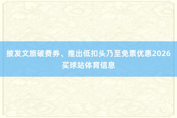 披发文旅破费券、推出低扣头乃至免票优惠2026买球站体育信息