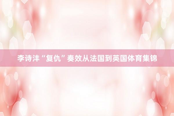 李诗沣“复仇”奏效从法国到英国体育集锦