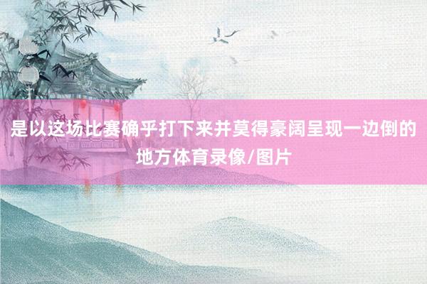 是以这场比赛确乎打下来并莫得豪阔呈现一边倒的地方体育录像/图片