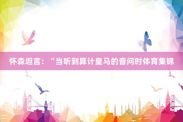 怀森坦言：“当听到算计皇马的音问时体育集锦