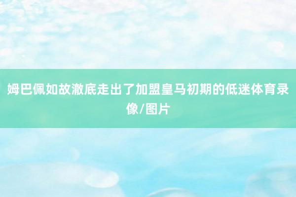 姆巴佩如故澈底走出了加盟皇马初期的低迷体育录像/图片