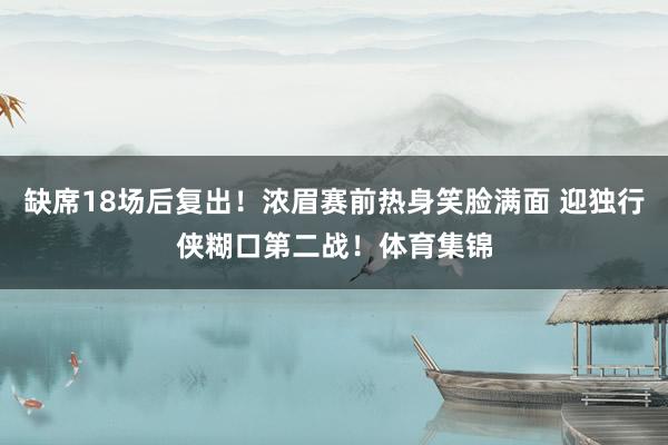 缺席18场后复出！浓眉赛前热身笑脸满面 迎独行侠糊口第二战！体育集锦