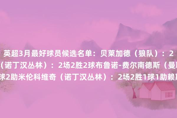 英超3月最好球员候选名单：贝莱加德（狼队）：2场1胜1平3助伊兰加（诺丁汉丛林）：2场2胜2球布鲁诺-费尔南德斯（曼联）：2场1胜1平2球2助米伦科维奇（诺丁汉丛林）：2场2胜1球1助赖斯（阿森纳）：2场1胜1平1球范赫克（布莱顿）：2场1胜1平1球本赛季英超各月份最好：8月：哈兰德（曼城）9月：帕尔默（切尔西）10月：伍德（诺丁汉丛林）11月：萨拉赫（利物浦）12月：伊萨克（纽卡斯尔）1月：克鲁伊维特（伯恩茅斯）2月：萨拉赫（利物浦）    体育集锦