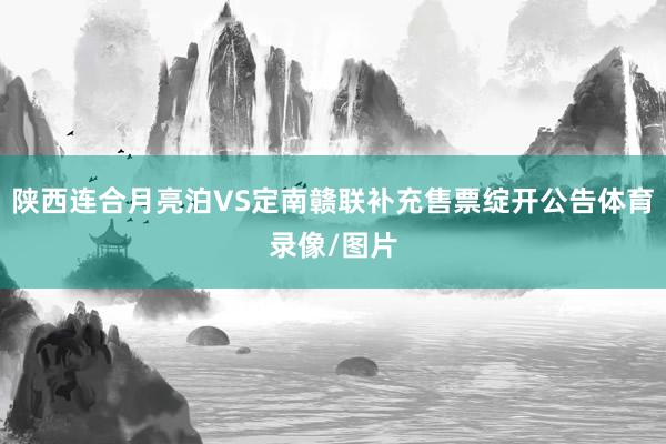 陕西连合月亮泊VS定南赣联补充售票绽开公告体育录像/图片