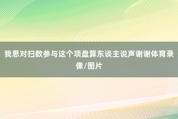 我思对扫数参与这个项盘算东谈主说声谢谢体育录像/图片