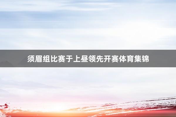 须眉组比赛于上昼领先开赛体育集锦