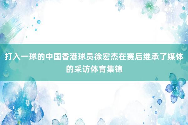 打入一球的中国香港球员徐宏杰在赛后继承了媒体的采访体育集锦