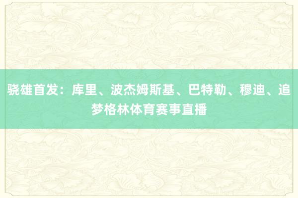 骁雄首发:库里、波杰姆斯基、巴特勒、穆迪、追梦格林体育赛事直播