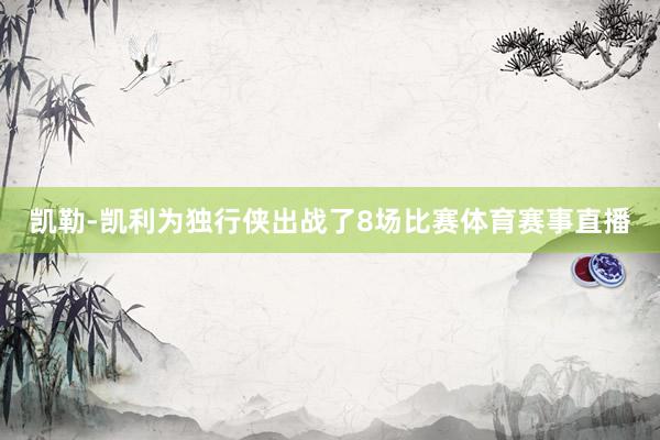凯勒-凯利为独行侠出战了8场比赛体育赛事直播