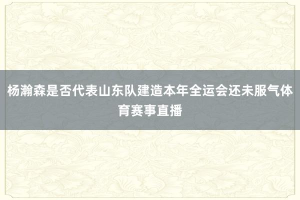 杨瀚森是否代表山东队建造本年全运会还未服气体育赛事直播