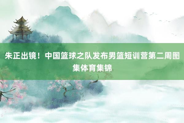 朱正出镜！中国篮球之队发布男篮短训营第二周图集体育集锦