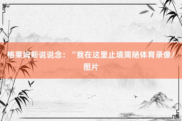 格莱姆斯说说念：“我在这里止境简陋体育录像/图片