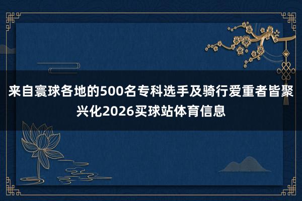 来自寰球各地的500名专科选手及骑行爱重者皆聚兴化2026买球站体育信息