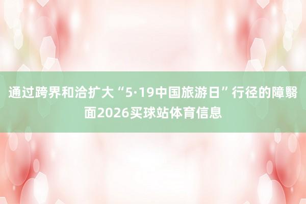 通过跨界和洽扩大“5·19中国旅游日”行径的障翳面2026买球站体育信息