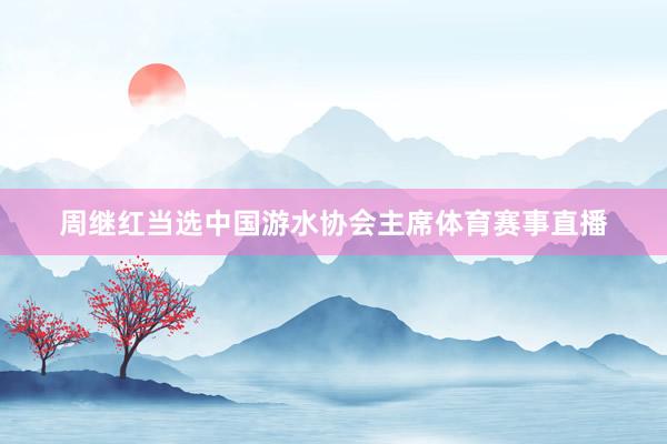 周继红当选中国游水协会主席体育赛事直播