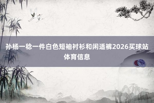 孙杨一稔一件白色短袖衬衫和闲适裤2026买球站体育信息