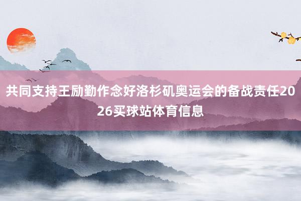 共同支持王励勤作念好洛杉矶奥运会的备战责任2026买球站体育信息