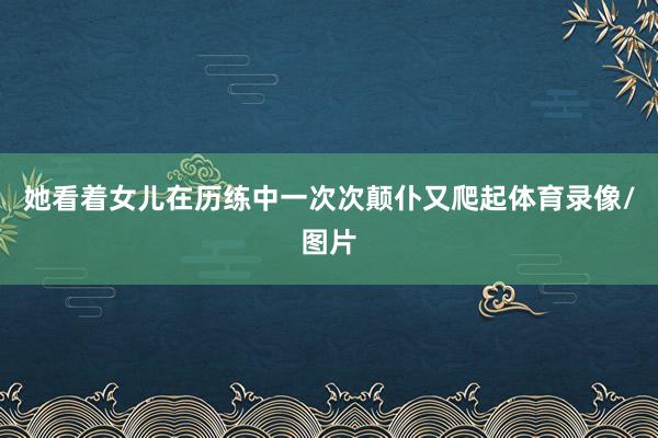 她看着女儿在历练中一次次颠仆又爬起体育录像/图片