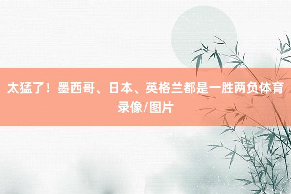太猛了！墨西哥、日本、英格兰都是一胜两负体育录像/图片