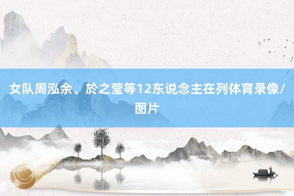 女队周泓余、於之莹等12东说念主在列体育录像/图片
