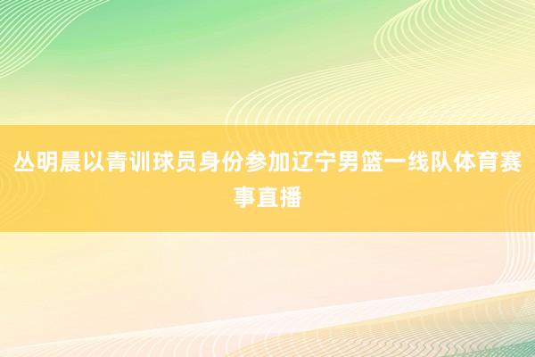 丛明晨以青训球员身份参加辽宁男篮一线队体育赛事直播