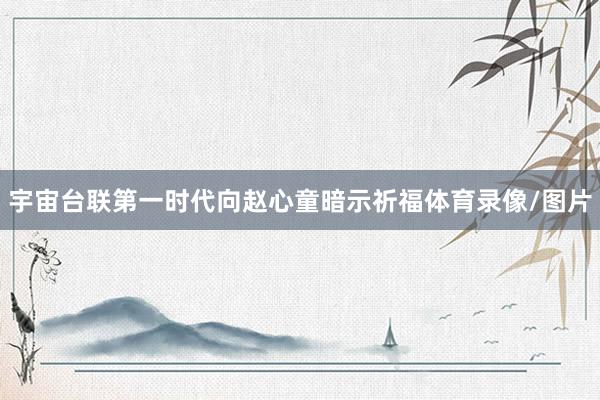 宇宙台联第一时代向赵心童暗示祈福体育录像/图片