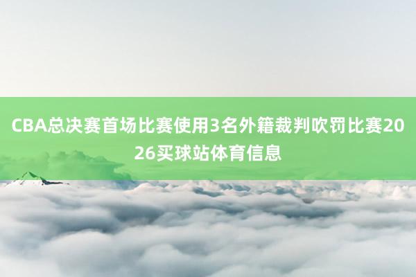 CBA总决赛首场比赛使用3名外籍裁判吹罚比赛2026买球站体育信息