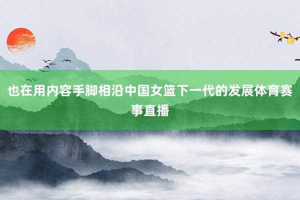 也在用内容手脚相沿中国女篮下一代的发展体育赛事直播