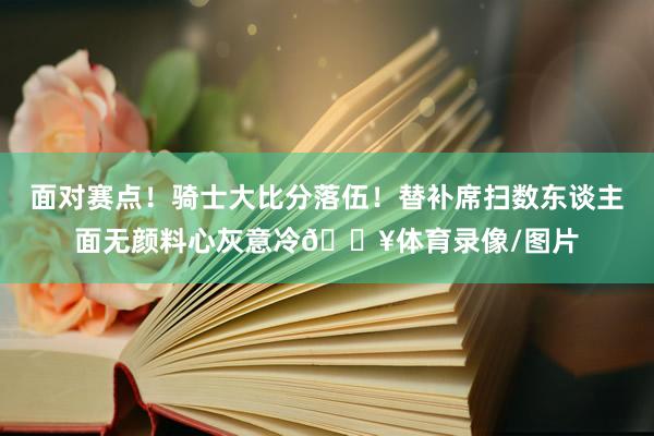 面对赛点！骑士大比分落伍！替补席扫数东谈主面无颜料心灰意冷😥体育录像/图片